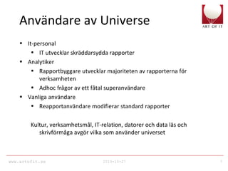 www.artofit.se 2010-10-27 7
Användare av Universe
• It-personal
• IT utvecklar skräddarsydda rapporter
• Analytiker
• Rapportbyggare utvecklar majoriteten av rapporterna för
verksamheten
• Adhoc frågor av ett fåtal superanvändare
• Vanliga användare
• Reapportanvändare modifierar standard rapporter
Kultur, verksamhetsmål, IT-relation, datorer och data läs och
skrivförmåga avgör vilka som använder universet
 