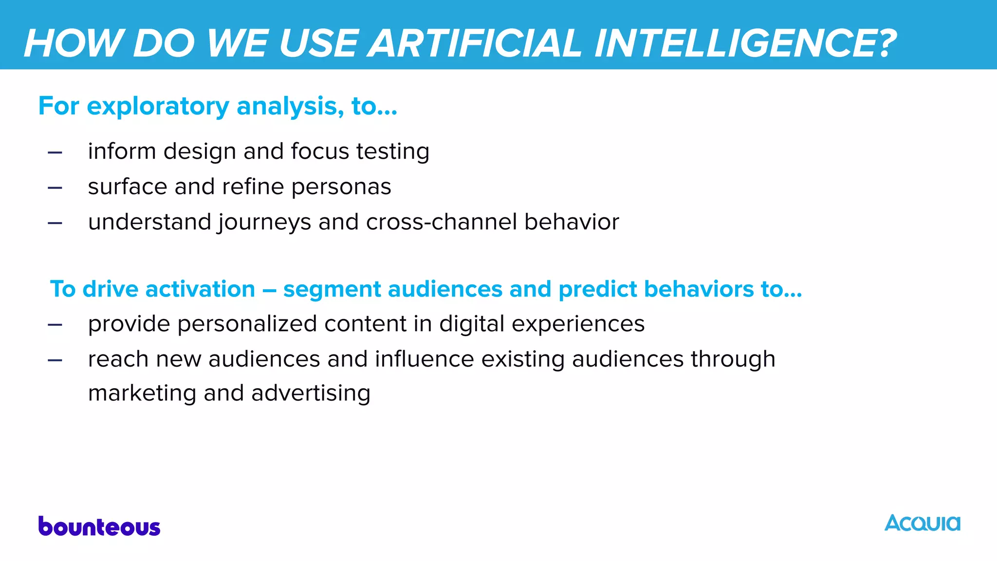 HOW DO WE USE ARTIFICIAL INTELLIGENCE?
For exploratory analysis, to…
– inform design and focus testing
– surface and reﬁne personas
– understand journeys and cross-channel behavior
To drive activation – segment audiences and predict behaviors to…
– provide personalized content in digital experiences
– reach new audiences and inﬂuence existing audiences through
marketing and advertising
 