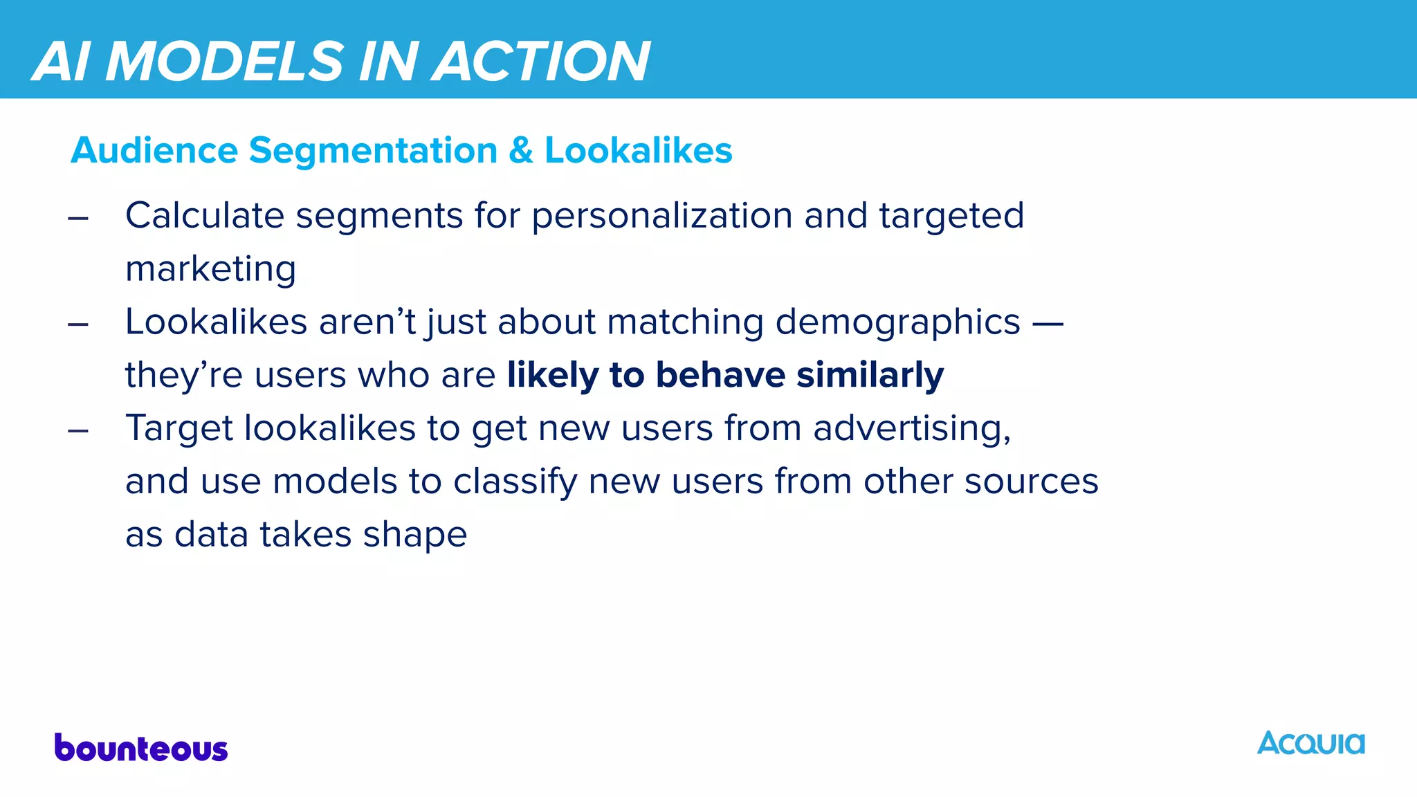 AI MODELS IN ACTION
Audience Segmentation & Lookalikes
– Calculate segments for personalization and targeted
marketing
– Lookalikes aren’t just about matching demographics —
they’re users who are likely to behave similarly
– Target lookalikes to get new users from advertising,
and use models to classify new users from other sources
as data takes shape
 