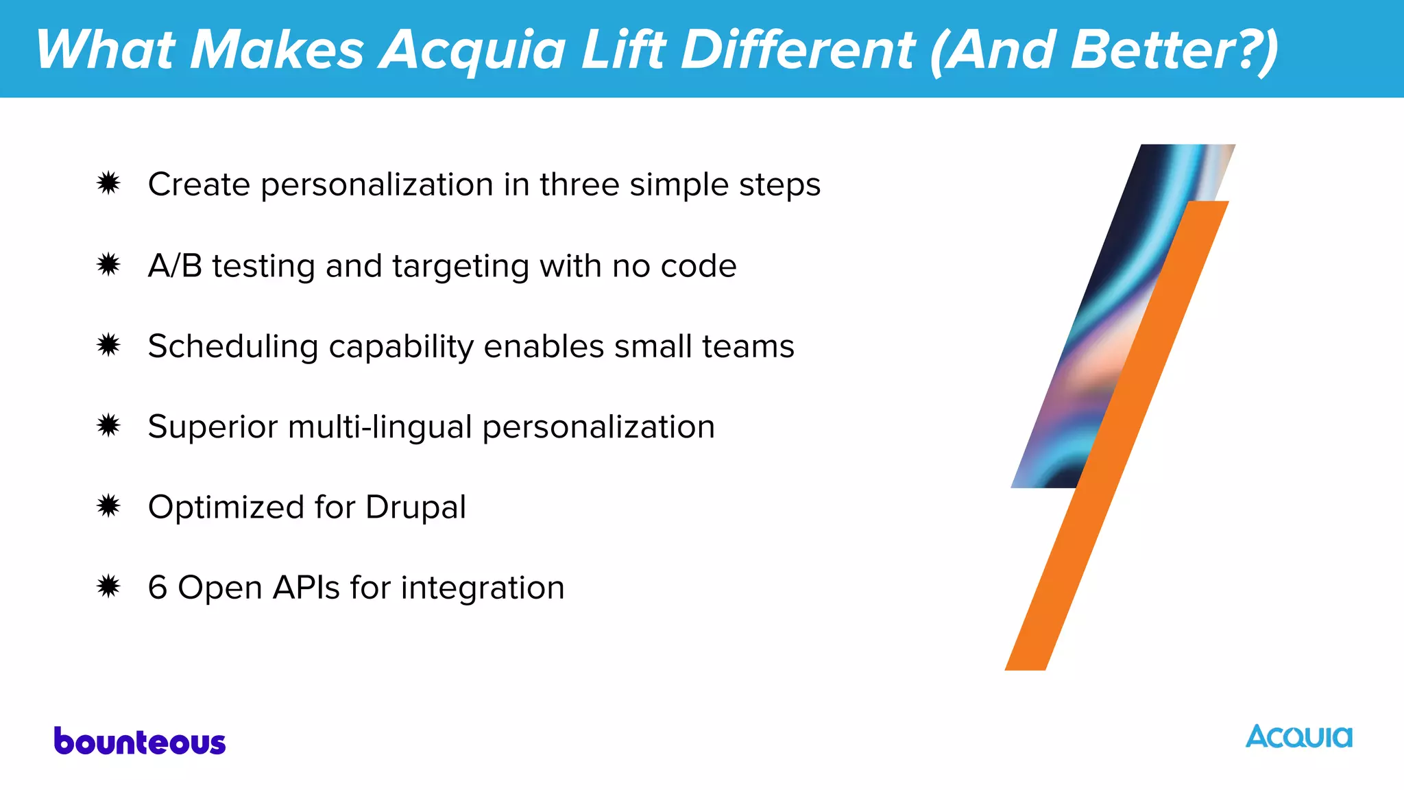 What Makes Acquia Lift Diﬀerent (And Better?)
✹ Create personalization in three simple steps
✹ A/B testing and targeting with no code
✹ Scheduling capability enables small teams
✹ Superior multi-lingual personalization
✹ Optimized for Drupal
✹ 6 Open APIs for integration
 