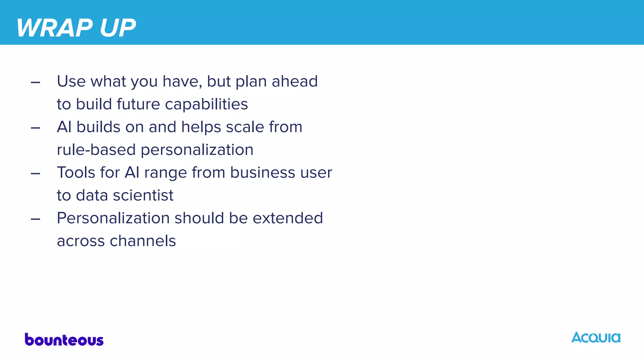 WRAP UP
– Use what you have, but plan ahead
to build future capabilities
– AI builds on and helps scale from
rule-based personalization
– Tools for AI range from business user
to data scientist
– Personalization should be extended
across channels
 