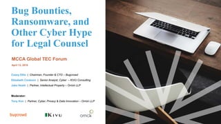 Bug Bounties,
Ransomware, and
Other Cyber Hype
for Legal Counsel
MCCA Global TEC Forum
April 13, 2018
Casey Ellis | Chairman, Founder & CTO – Bugcrowd
Elizabeth Cookson | Senior Analyst, Cyber – KIVU Consulting
Jake Heath | Partner, Intellectual Property – Orrick LLP
Moderator:
Tony Kim | Partner, Cyber, Privacy & Data Innovation – Orrick LLP
 