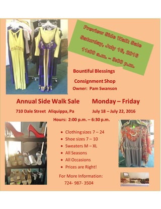 Annual Side Walk Sale Monday – Friday
710 Dale Street Aliquippa, Pa July 18 – July 22, 2016
Hours: 2:00 p.m. – 6:30 p.m.
Bountiful Blessings
Consignment Shop
Owner: Pam Swanson
 Clothingsizes 7 – 24
 Shoe sizes 7 – 10
 Sweaters M – XL
 All Seasons
 All Occasions
 Prices are Right!
For More Information:
724- 987- 3504
 