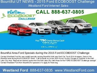 Bountiful UT NEWS - 2015 Ford ECOBOOST Challenge
Westland Ford Internet Sales
Bountiful Area Ford Specials during the 2015 Ford ECOBOOST Challenge
Contact Westland Ford for new model specials serving Bountiful,Utah new Ford Car Truck SUV shoppers. Save in the
Bountiful area during the ECOBOOST event. Call for deals on a new 2015 Focus, Fusion, Escape or Explorer in the Salt
Lake City Area. Request an internet quote from the Salt Lake City Utah Area for the FORD ECOBOOST Challenge savings!
Contact Westland Ford from Bountiful for specials or to apply for financing.
Westland Ford 888-637-0835 www.WestlandFord.com
 