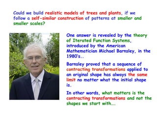 Could we build realistic models of trees and plants, if we
follow a self-similar construction of patterns at smaller and
smaller scales?

                         One answer is revealed by the theory
                         of Iterated Function Systems,
                         introduced by the American
                         Mathematician Michael Barnsley, in the
                         1980’s..
                         Barnsley proved that a sequence of
                         contracting transformations applied to
                         an original shape has always the same
                         limit no matter what the initial shape
                         is.
                         In other words, what matters is the
                         contracting transformations and not the
                         shapes we start with….
 