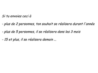 Si tu envoies ceci à - plus de 2 personnes, ton souhait se réalisera durant l'année - plus de 5 personnes, il se réalisera dans les 3 mois   - 15 et plus, il se réalisera demain  ... 