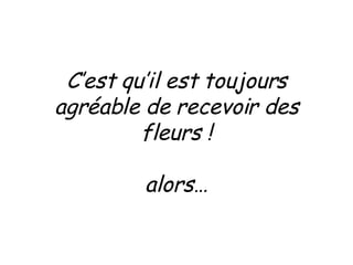 C’est qu’il est toujours agréable de recevoir des fleurs ! alors… 