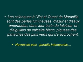 • Les calanques à l’Est et Ouest de Marseille
sont des perles lumineuses d’azur et d’eaux
émeraudes, dans leur écrin de falaises et
d’aiguilles de calcaire blanc, piquées des
panaches des pins verts qui s’y accrochent.
• Havres de paix , paradis intemporels…
 