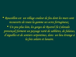 • Roussillon est un village couleur de feu dont les murs sont
recouverts de toute la gamme ses ocres ferrugineux.
• Un peu plus loin, les gorges de Rustrel (le Colorado
provençal) forment un paysage varié de sablières, de falaises,
d’aiguilles et de sentiers serpentines, dans un lieu étrange à
la fois solaire et lunaire.
 