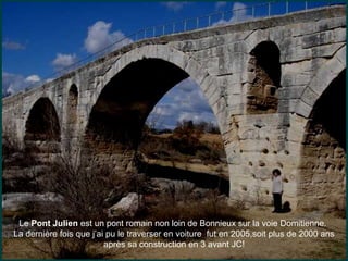 Le Pont Julien est un pont romain non loin de Bonnieux sur la voie Domitienne.
La dernière fois que j’ai pu le traverser en voiture fut en 2005,soit plus de 2000 ans
après sa construction en 3 avant JC!
 