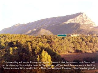 L’histoire dit que lorsque Picasso acheta le château il téléphona à son ami Giacometti
en lui disant qu’il venait d’acheter la Ste Victoire. »Comment? Tu as encore acheté un
Cézanne »s’exclama ce dernier. « Mais non, rétorqua Picasso, j’ai acheté l’original! »
 