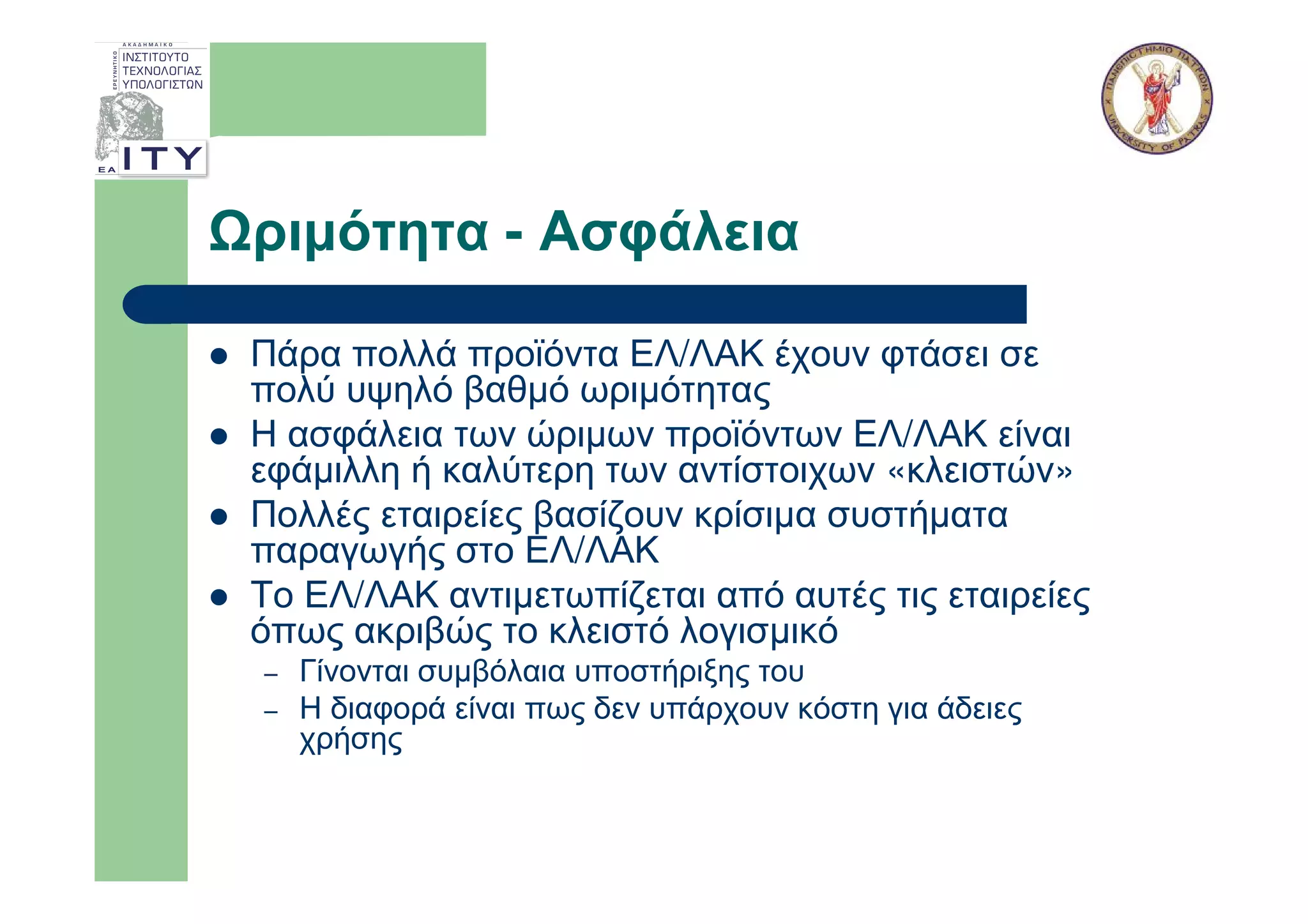 ριµότητα - Ασφάλεια

Πάρα πολλά προϊόντα ΕΛ/ΛΑΚ έχουν φτάσει σε
πολύ υψηλό βαθµό ωριµότητας
Η ασφάλεια των ώριµων προϊόντων ΕΛ/ΛΑΚ είναι
εφάµιλλη ή καλύτερη των αντίστοιχων «κλειστών»
Πολλές εταιρείες βασίζουν κρίσιµα συστήµατα
παραγωγής στο ΕΛ/ΛΑΚ
Το ΕΛ/ΛΑΚ αντιµετωπίζεται από αυτές τις εταιρείες
όπως ακριβώς το κλειστό λογισµικό
–   Γίνονται συµβόλαια υποστήριξης του
–   Η διαφορά είναι πως δεν υπάρχουν κόστη για άδειες
    χρήσης
 