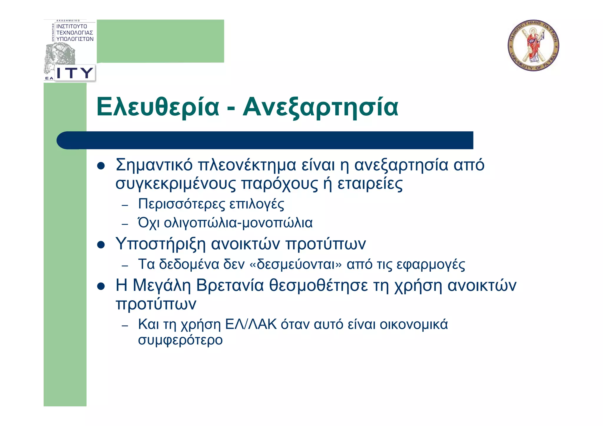 Ελευθερία - Ανεξαρτησία

 Σηµαντικό πλεονέκτηµα είναι η ανεξαρτησία από
 συγκεκριµένους παρόχους ή εταιρείες
 –   Περισσότερες επιλογές
 –   Όχι ολιγοπώλια-µονοπώλια
 Υποστήριξη ανοικτών προτύπων
 –   Τα δεδοµένα δεν «δεσµεύονται» από τις εφαρµογές
 Η Μεγάλη Βρετανία θεσµοθέτησε τη χρήση ανοικτών
 προτύπων
 –   Και τη χρήση ΕΛ/ΛΑΚ όταν αυτό είναι οικονοµικά
     συµφερότερο
 
