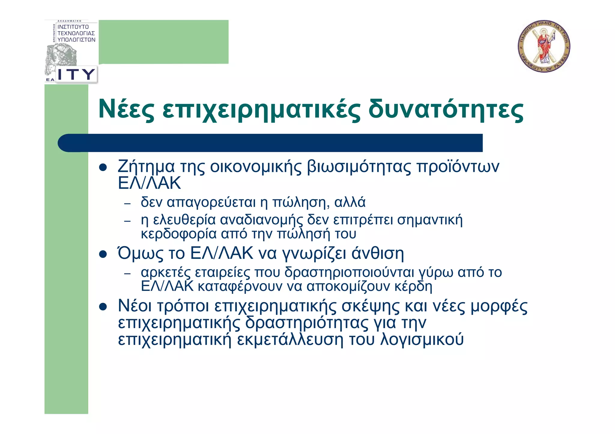Νέες επιχειρηµατικές δυνατότητες

 Ζήτηµα της οικονοµικής βιωσιµότητας προϊόντων
 ΕΛ/ΛΑΚ
 –   δεν απαγορεύεται η πώληση, αλλά
 –   η ελευθερία αναδιανοµής δεν επιτρέπει σηµαντική
     κερδοφορία από την πώλησή του
 Όµως το ΕΛ/ΛΑΚ να γνωρίζει άνθιση
 –   αρκετές εταιρείες που δραστηριοποιούνται γύρω από το
     ΕΛ/ΛΑΚ καταφέρνουν να αποκοµίζουν κέρδη
 Νέοι τρόποι επιχειρηµατικής σκέψης και νέες µορφές
 επιχειρηµατικής δραστηριότητας για την
 επιχειρηµατική εκµετάλλευση του λογισµικού
 