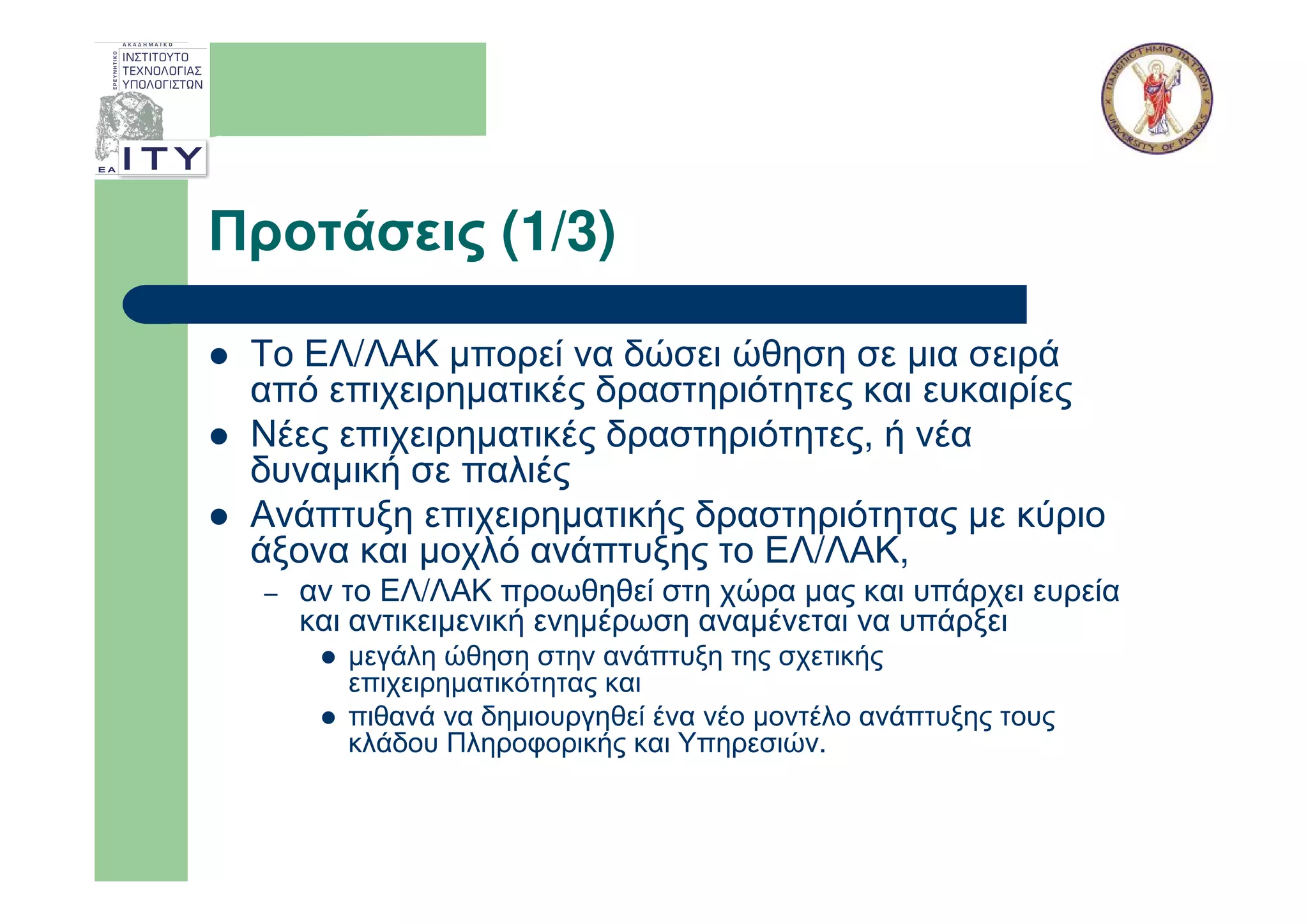 Προτάσεις (1/3)

 Το ΕΛ/ΛΑΚ µπορεί να δώσει ώθηση σε µια σειρά
 από επιχειρηµατικές δραστηριότητες και ευκαιρίες
 Νέες επιχειρηµατικές δραστηριότητες, ή νέα
 δυναµική σε παλιές
 Ανάπτυξη επιχειρηµατικής δραστηριότητας µε κύριο
 άξονα και µοχλό ανάπτυξης το ΕΛ/ΛΑΚ,
  –   αν το ΕΛ/ΛΑΚ προωθηθεί στη χώρα µας και υπάρχει ευρεία
      και αντικειµενική ενηµέρωση αναµένεται να υπάρξει
         µεγάλη ώθηση στην ανάπτυξη της σχετικής
         επιχειρηµατικότητας και
         πιθανά να δηµιουργηθεί ένα νέο µοντέλο ανάπτυξης τους
         κλάδου Πληροφορικής και Υπηρεσιών.
 