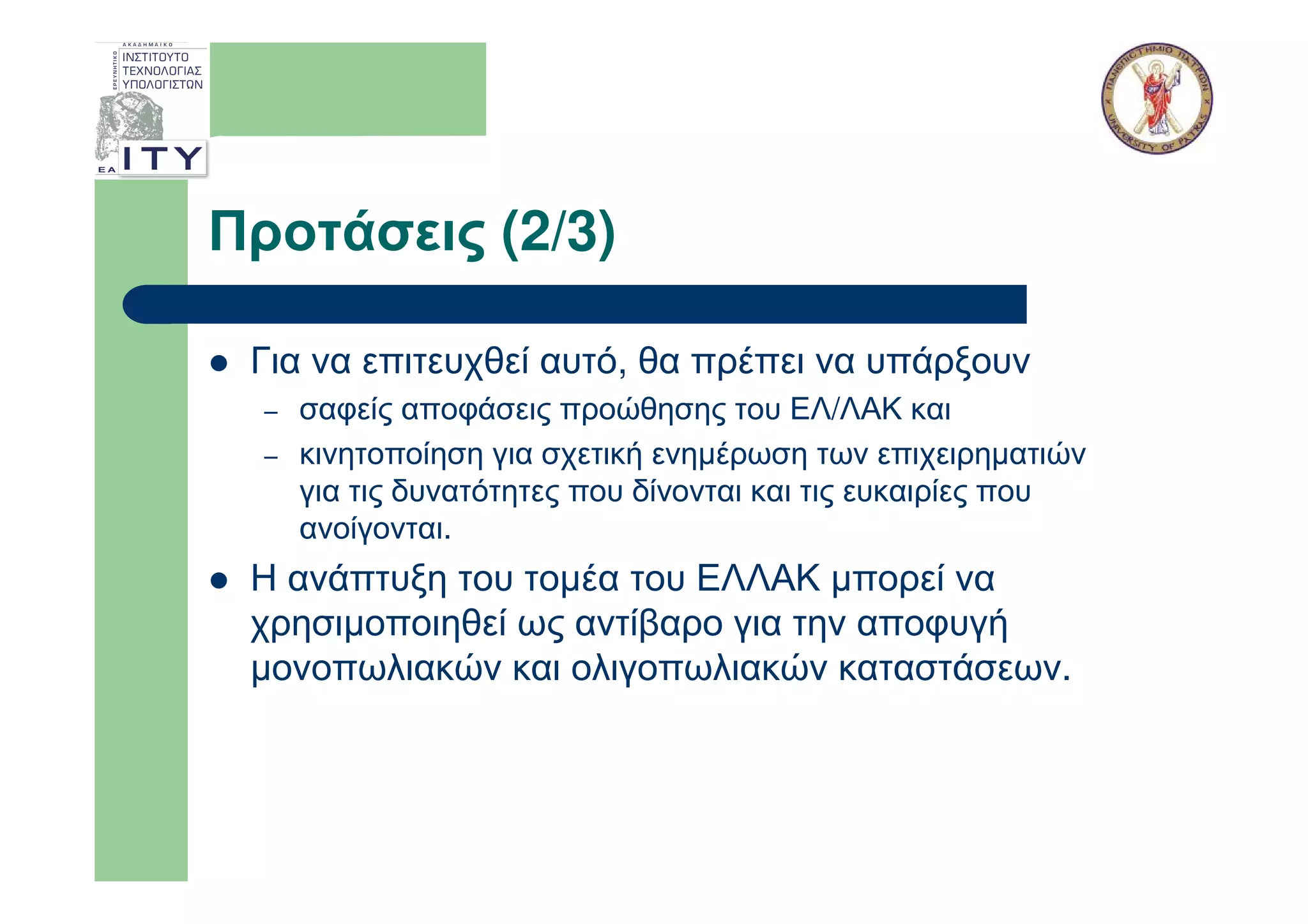 Προτάσεις (2/3)

 Για να επιτευχθεί αυτό, θα πρέπει να υπάρξουν
  –   σαφείς αποφάσεις προώθησης του ΕΛ/ΛΑΚ και
  –   κινητοποίηση για σχετική ενηµέρωση των επιχειρηµατιών
      για τις δυνατότητες που δίνονται και τις ευκαιρίες που
      ανοίγονται.
 Η ανάπτυξη του τοµέα του ΕΛΛΑΚ µπορεί να
 χρησιµοποιηθεί ως αντίβαρο για την αποφυγή
 µονοπωλιακών και ολιγοπωλιακών καταστάσεων.
 