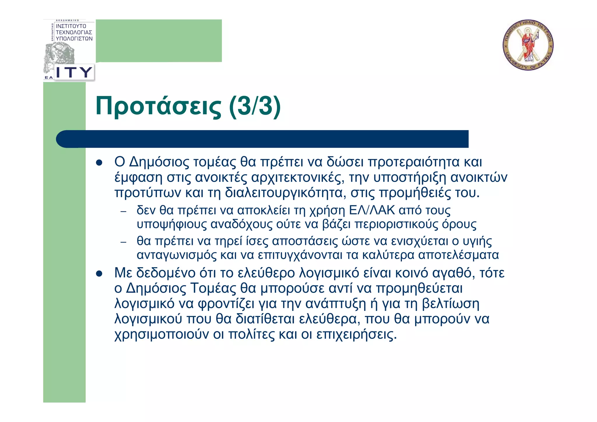 Προτάσεις (3/3)

 Ο ∆ηµόσιος τοµέας θα πρέπει να δώσει προτεραιότητα και
 έµφαση στις ανοικτές αρχιτεκτονικές, την υποστήριξη ανοικτών
 προτύπων και τη διαλειτουργικότητα, στις προµήθειές του.
  –   δεν θα πρέπει να αποκλείει τη χρήση ΕΛ/ΛΑΚ από τους
      υποψήφιους αναδόχους ούτε να βάζει περιοριστικούς όρους
  –   θα πρέπει να τηρεί ίσες αποστάσεις ώστε να ενισχύεται ο υγιής
      ανταγωνισµός και να επιτυγχάνονται τα καλύτερα αποτελέσµατα
 Με δεδοµένο ότι το ελεύθερο λογισµικό είναι κοινό αγαθό, τότε
 ο ∆ηµόσιος Τοµέας θα µπορούσε αντί να προµηθεύεται
 λογισµικό να φροντίζει για την ανάπτυξη ή για τη βελτίωση
 λογισµικού που θα διατίθεται ελεύθερα, που θα µπορούν να
 χρησιµοποιούν οι πολίτες και οι επιχειρήσεις.
 