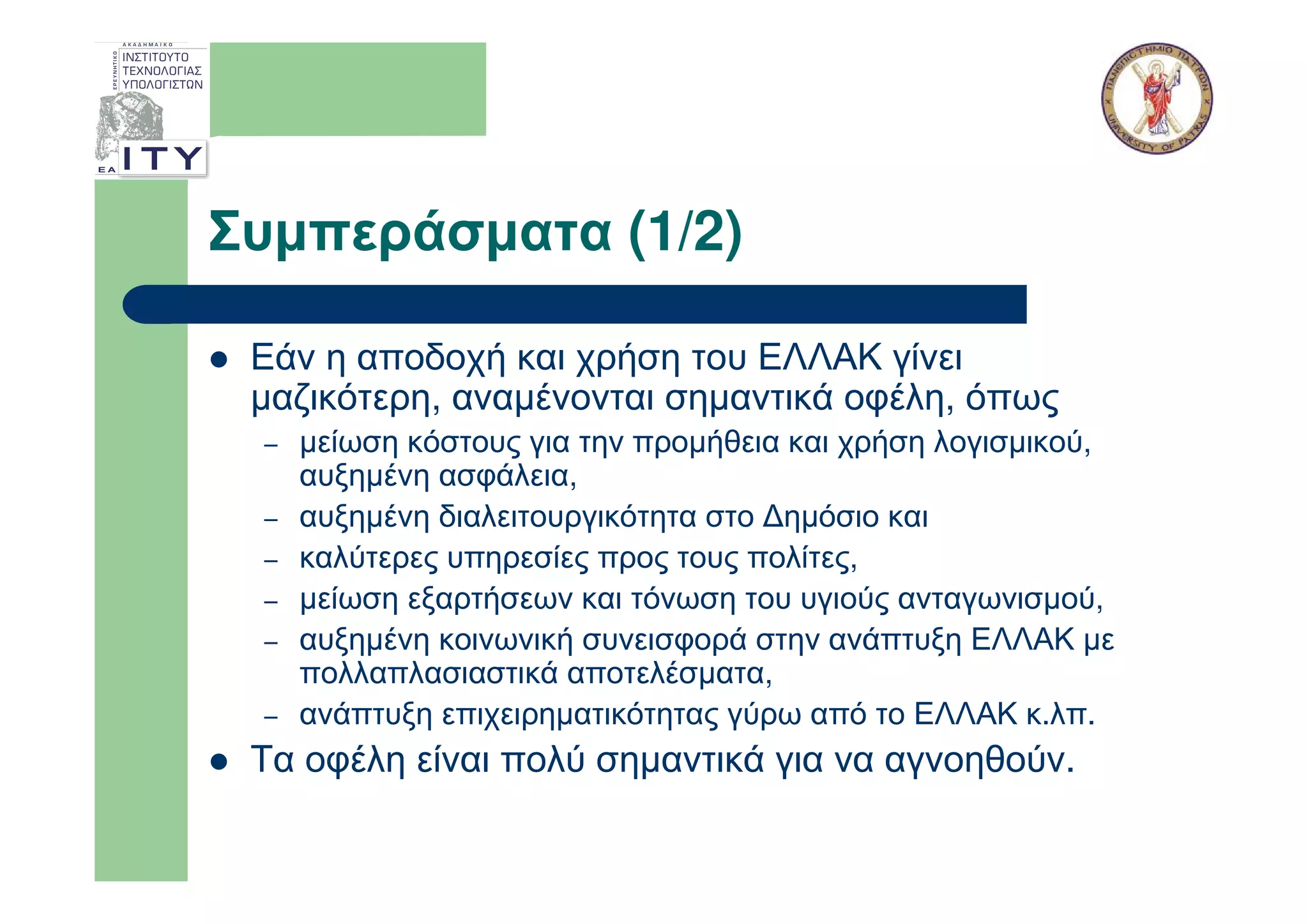 Συµπεράσµατα (1/2)

 Εάν η αποδοχή και χρήση του ΕΛΛΑΚ γίνει
 µαζικότερη, αναµένονται σηµαντικά οφέλη, όπως
 –   µείωση κόστους για την προµήθεια και χρήση λογισµικού,
     αυξηµένη ασφάλεια,
 –   αυξηµένη διαλειτουργικότητα στο ∆ηµόσιο και
 –   καλύτερες υπηρεσίες προς τους πολίτες,
 –   µείωση εξαρτήσεων και τόνωση του υγιούς ανταγωνισµού,
 –   αυξηµένη κοινωνική συνεισφορά στην ανάπτυξη ΕΛΛΑΚ µε
     πολλαπλασιαστικά αποτελέσµατα,
 –   ανάπτυξη επιχειρηµατικότητας γύρω από το ΕΛΛΑΚ κ.λπ.
 Τα οφέλη είναι πολύ σηµαντικά για να αγνοηθούν.
 