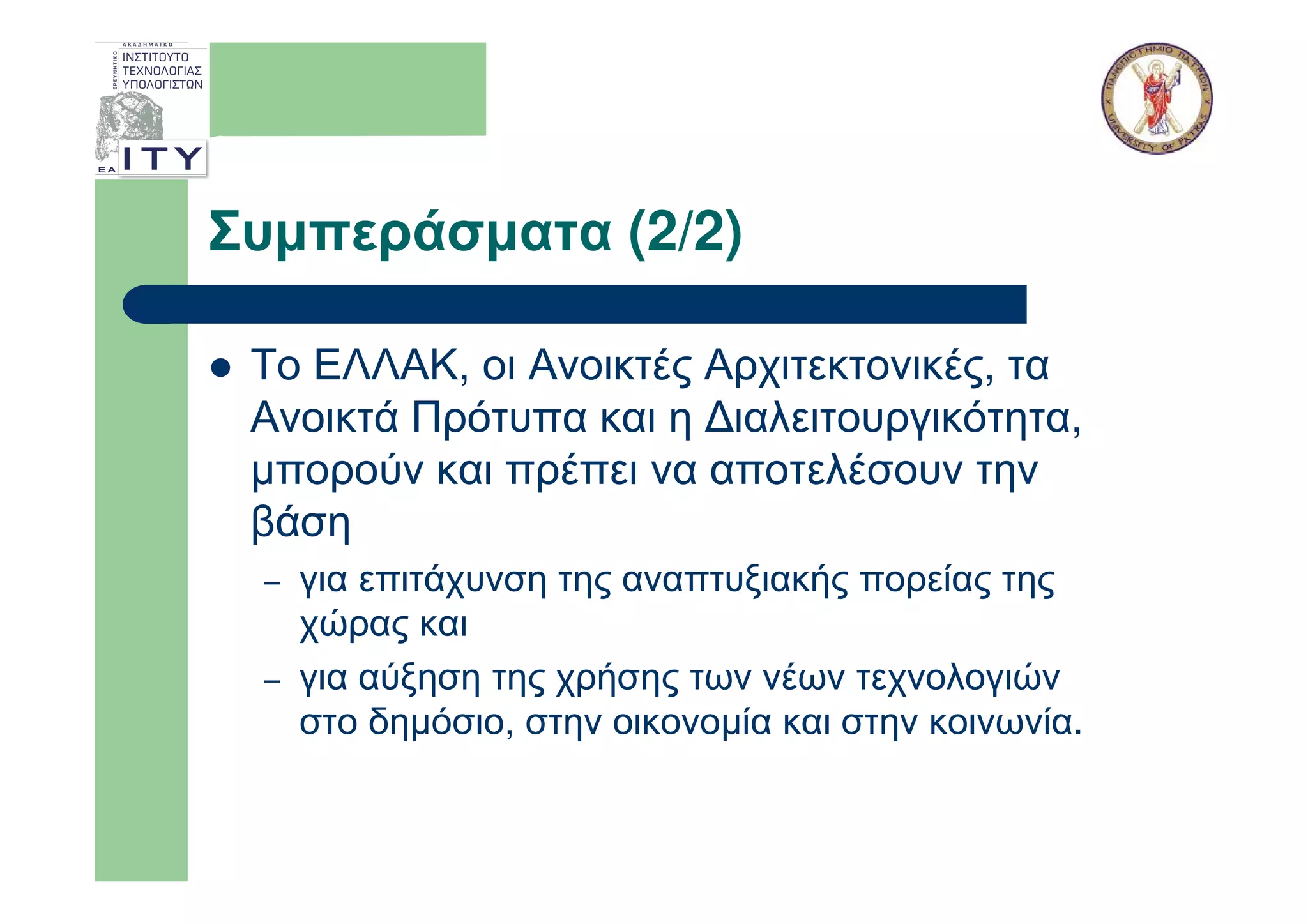 Συµπεράσµατα (2/2)

 Το ΕΛΛΑΚ, οι Ανοικτές Αρχιτεκτονικές, τα
 Ανοικτά Πρότυπα και η ∆ιαλειτουργικότητα,
 µπορούν και πρέπει να αποτελέσουν την
 βάση
 –   για επιτάχυνση της αναπτυξιακής πορείας της
     χώρας και
 –   για αύξηση της χρήσης των νέων τεχνολογιών
     στο δηµόσιο, στην οικονοµία και στην κοινωνία.
 
