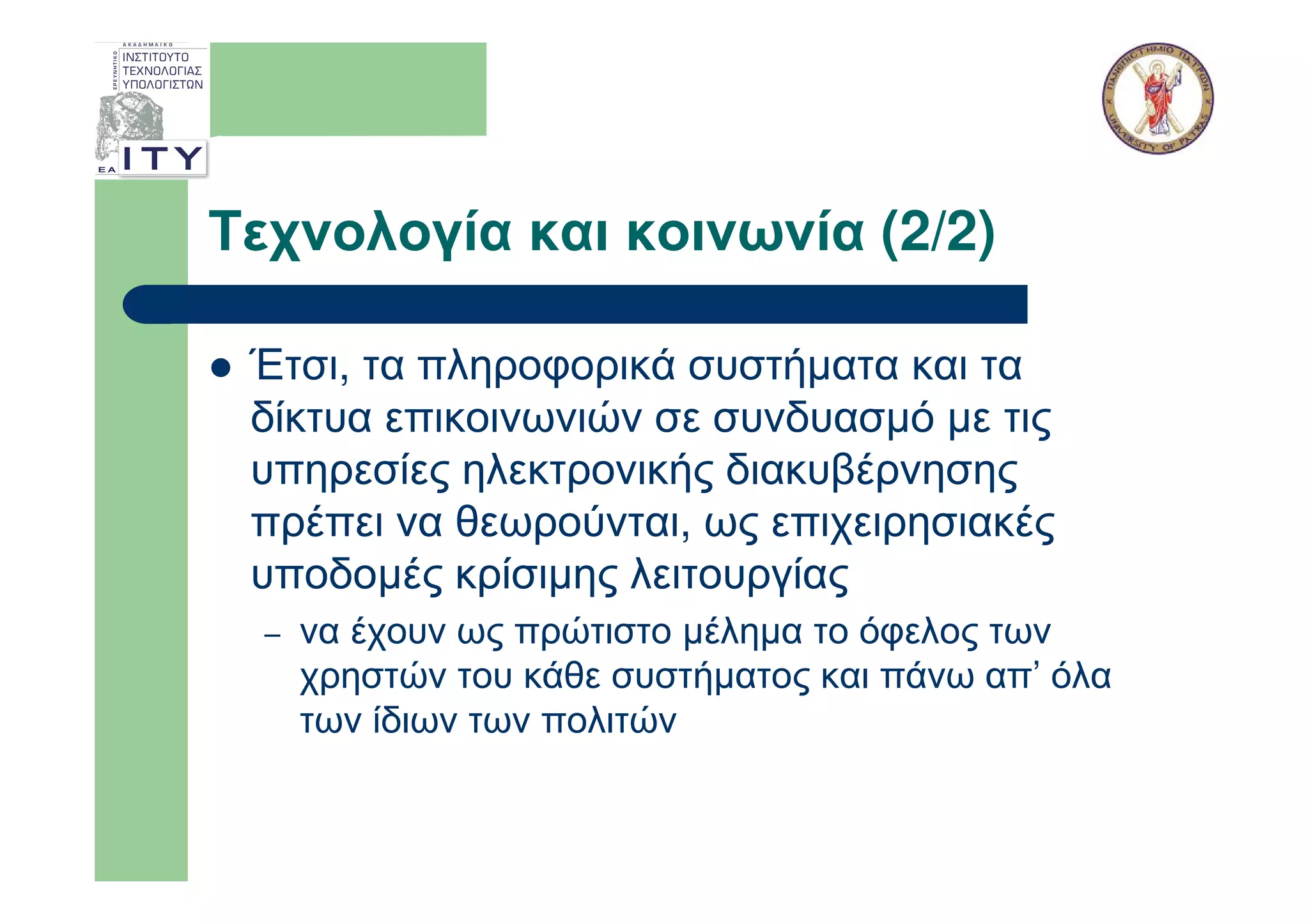 Τεχνολογία και κοινωνία (2/2)

 Έτσι, τα πληροφορικά συστήµατα και τα
 δίκτυα επικοινωνιών σε συνδυασµό µε τις
 υπηρεσίες ηλεκτρονικής διακυβέρνησης
 πρέπει να θεωρούνται, ως επιχειρησιακές
 υποδοµές κρίσιµης λειτουργίας
  –   να έχουν ως πρώτιστο µέληµα το όφελος των
      χρηστών του κάθε συστήµατος και πάνω απ’ όλα
      των ίδιων των πολιτών
 