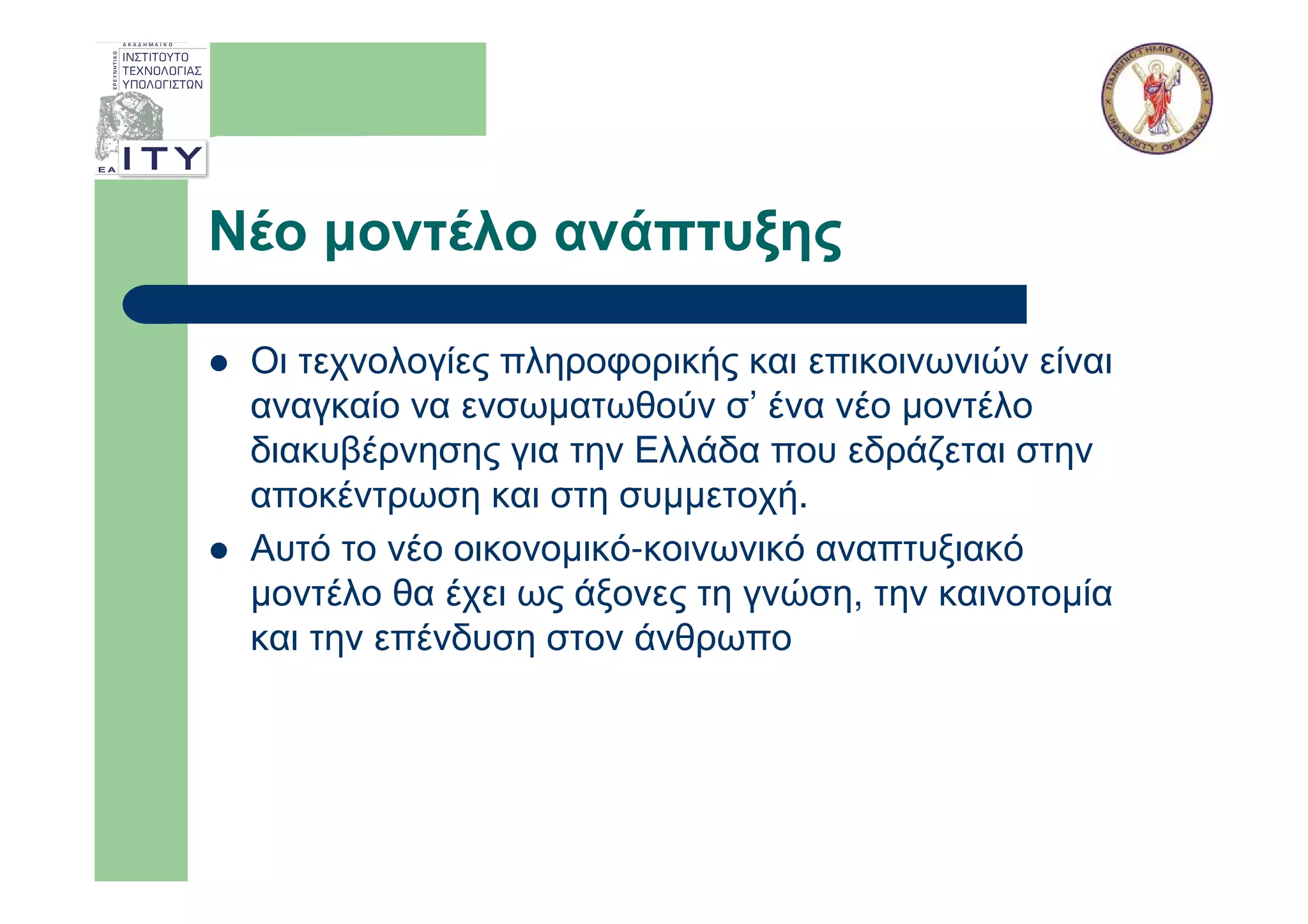 Νέο µοντέλο ανάπτυξης

 Οι τεχνολογίες πληροφορικής και επικοινωνιών είναι
 αναγκαίο να ενσωµατωθούν σ’ ένα νέο µοντέλο
 διακυβέρνησης για την Ελλάδα που εδράζεται στην
 αποκέντρωση και στη συµµετοχή.
 Αυτό το νέο οικονοµικό-κοινωνικό αναπτυξιακό
 µοντέλο θα έχει ως άξονες τη γνώση, την καινοτοµία
 και την επένδυση στον άνθρωπο
 
