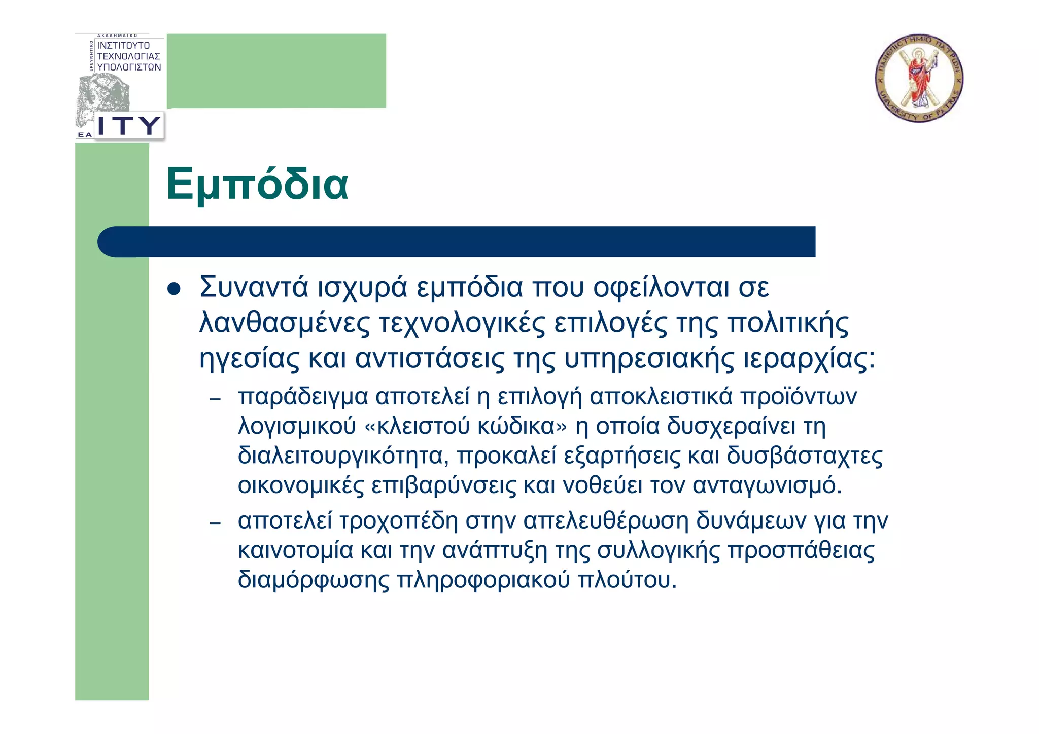 Εµπόδια

 Συναντά ισχυρά εµπόδια που οφείλονται σε
 λανθασµένες τεχνολογικές επιλογές της πολιτικής
 ηγεσίας και αντιστάσεις της υπηρεσιακής ιεραρχίας:
 –   παράδειγµα αποτελεί η επιλογή αποκλειστικά προϊόντων
     λογισµικού «κλειστού κώδικα» η οποία δυσχεραίνει τη
     διαλειτουργικότητα, προκαλεί εξαρτήσεις και δυσβάσταχτες
     οικονοµικές επιβαρύνσεις και νοθεύει τον ανταγωνισµό.
 –   αποτελεί τροχοπέδη στην απελευθέρωση δυνάµεων για την
     καινοτοµία και την ανάπτυξη της συλλογικής προσπάθειας
     διαµόρφωσης πληροφοριακού πλούτου.
 
