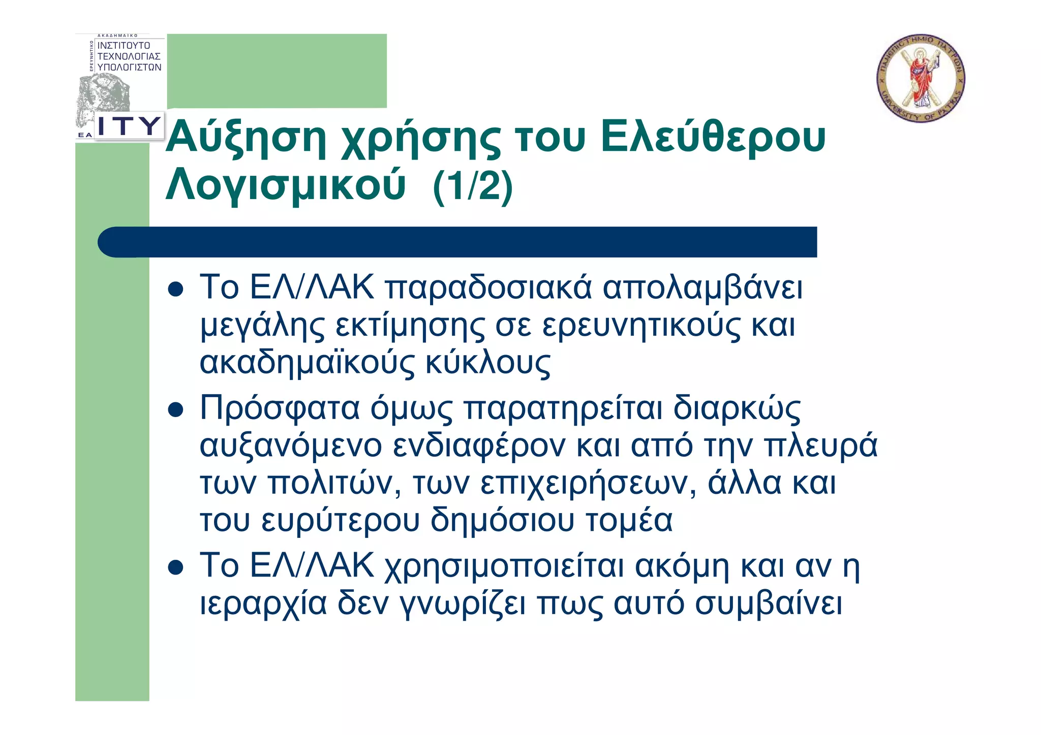 Αύξηση χρήσης του Ελεύθερου
Λογισµικού (1/2)

 Το ΕΛ/ΛΑΚ παραδοσιακά απολαµβάνει
 µεγάλης εκτίµησης σε ερευνητικούς και
 ακαδηµαϊκούς κύκλους
 Πρόσφατα όµως παρατηρείται διαρκώς
 αυξανόµενο ενδιαφέρον και από την πλευρά
 των πολιτών, των επιχειρήσεων, άλλα και
 του ευρύτερου δηµόσιου τοµέα
 Το ΕΛ/ΛΑΚ χρησιµοποιείται ακόµη και αν η
 ιεραρχία δεν γνωρίζει πως αυτό συµβαίνει
 