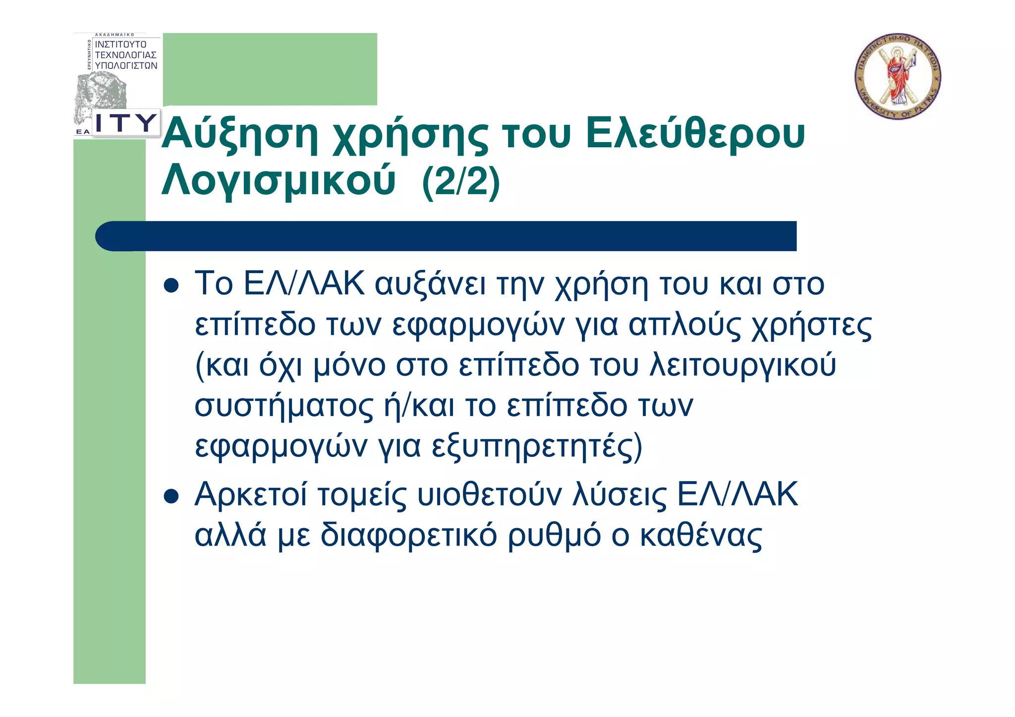 Αύξηση χρήσης του Ελεύθερου
Λογισµικού (2/2)

 Το ΕΛ/ΛΑΚ αυξάνει την χρήση του και στο
 επίπεδο των εφαρµογών για απλούς χρήστες
 (και όχι µόνο στο επίπεδο του λειτουργικού
 συστήµατος ή/και το επίπεδο των
 εφαρµογών για εξυπηρετητές)
 Αρκετοί τοµείς υιοθετούν λύσεις ΕΛ/ΛΑΚ
 αλλά µε διαφορετικό ρυθµό ο καθένας
 