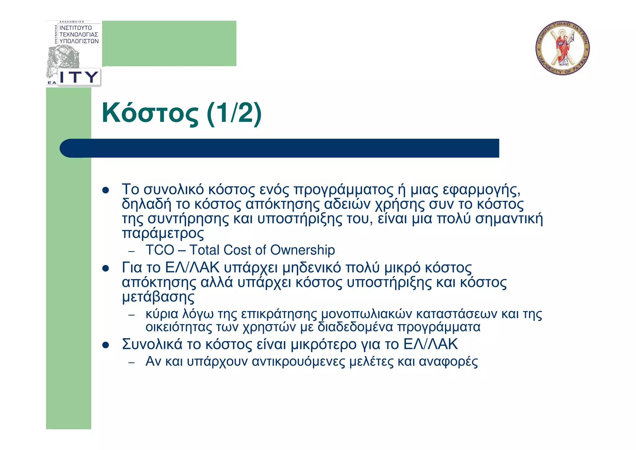 Κόστος (1/2)

 Το συνολικό κόστος ενός προγράµµατος ή µιας εφαρµογής,
 δηλαδή το κόστος απόκτησης αδειών χρήσης συν το κόστος
 της συντήρησης και υποστήριξης του, είναι µια πολύ σηµαντική
 παράµετρος
  –   TCO – Total Cost of Ownership
 Για το ΕΛ/ΛΑΚ υπάρχει µηδενικό πολύ µικρό κόστος
 απόκτησης αλλά υπάρχει κόστος υποστήριξης και κόστος
 µετάβασης
  –   κύρια λόγω της επικράτησης µονοπωλιακών καταστάσεων και της
      οικειότητας των χρηστών µε διαδεδοµένα προγράµµατα
 Συνολικά το κόστος είναι µικρότερο για το ΕΛ/ΛΑΚ
  –   Αν και υπάρχουν αντικρουόµενες µελέτες και αναφορές
 
