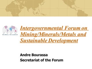 Intergovernmental Forum on  Mining/Minerals/Metals and Sustainable Development   Andre Bourassa Secretariat of the Forum 