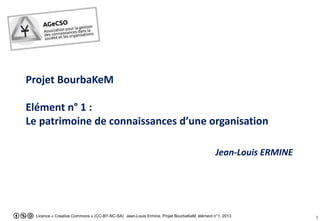 Licence « Creative Commons » (CC-BY-NC-SA) Jean-Louis Ermine, Projet BourbaKeM, élément n°1, 2013 1
Projet BourbaKeM
Elément n° 1 :
Le patrimoine de connaissances d’une organisation
Jean-Louis ERMINE
 