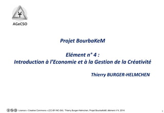 Licence « Creative Commons » (CC-BY-NC-SA) Thierry Burger-Helmchen, Projet BourbaKeM, élément n°4, 2014 1
Projet BourbaKeM
Elément n° 4 :
Introduction à l’Economie et à la Gestion de la Créativité
Thierry BURGER-HELMCHEN
 