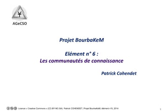 Licence « Creative Commons » (CC-BY-NC-SA) Patrick COHENDET, Projet BourbaKeM, élément n°6, 2014 1
Projet BourbaKeM
Elément n° 6 :
Les communautés de connaissance
Patrick COHENDET
 