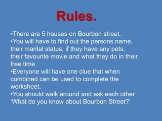Rules.
•There are 5 houses on Bourbon street.
•You will have to find out the persons name,
their marital status, if they have any pets,
their favourite movie and what they do in their
free time
•Everyone will have one clue that when
combined can be used to complete the
worksheet.
•You should walk around and ask each other
‘What do you know about Bourbon Street?’
 