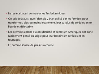 • Le rye était aussi connu sur les îles britanniques.
• On sait déjà aussi que l’alambic y était utilisé par les fermiers pour
transformer, plus ou moins légalement, leur surplus de céréales en or
liquide et délectable.
• Les premiers colons qui ont défriché et semés en Amériques ont donc
rapidement pensé au seigle pour leur besoins en céréales et en
fourrages.
• Et, comme source de plaisirs alcoolisé.
 