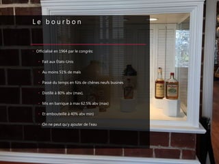 L e b o u r b o n
• Officialisé en 1964 par le congrès:
• Fait aux États-Unis
• Au moins 51% de maïs
• Passé du temps en fûts de chênes neufs businés
• Distillé à 80% abv (max),
• Mis en barrique à max 62.5% abv (max)
• Et embouteillé à 40% abv min)
• On ne peut qu’y ajouter de l’eau
 
