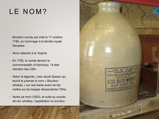 L E N O M ?
• Bourbon county est créé le 17 octobre
1785, en hommage à la famille royale
française
• Alors rattaché à la Virginie
• En 1792, le comté devient le
commonwealth of Kentucky, 14 état
membre des USA.
• Selon la légende, c’est Jacob Spears qui
écrivit le premier le nom « Bourbon
whiskey » sur ses barils avant de les
mettre sur les barges descendants l’Ohio
• Après sa mort (1825), et suite au succès
de son whiskey, l’appellation lui survécu
 