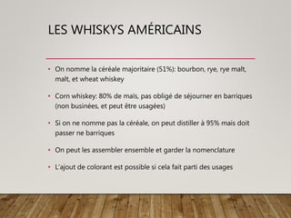 LES WHISKYS AMÉRICAINS
• On nomme la céréale majoritaire (51%): bourbon, rye, rye malt,
malt, et wheat whiskey
• Corn whiskey: 80% de maïs, pas obligé de séjourner en barriques
(non businées, et peut être usagées)
• Si on ne nomme pas la céréale, on peut distiller à 95% mais doit
passer ne barriques
• On peut les assembler ensemble et garder la nomenclature
• L’ajout de colorant est possible si cela fait parti des usages
 