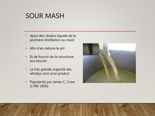 SOUR MASH
• Ajout des résidus liquide de la
première distillation au moût
• Afin d’en réduire le pH
• Et de fournir de la nourriture
aux levures
• La très grande majorité des
whiskys sont ainsi produit
• Popularisé par James C. Crow
(1789-1856)
 