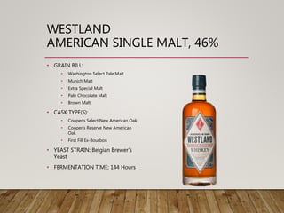 WESTLAND
AMERICAN SINGLE MALT, 46%
• GRAIN BILL:
• Washington Select Pale Malt
• Munich Malt
• Extra Special Malt
• Pale Chocolate Malt
• Brown Malt
• CASK TYPE(S):
• Cooper's Select New American Oak
• Cooper's Reserve New American
Oak
• First Fill Ex-Bourbon
• YEAST STRAIN: Belgian Brewer's
Yeast
• FERMENTATION TIME: 144 Hours
 