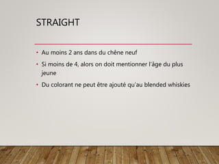 STRAIGHT
• Au moins 2 ans dans du chêne neuf
• Si moins de 4, alors on doit mentionner l’âge du plus
jeune
• Du colorant ne peut être ajouté qu’au blended whiskies
 
