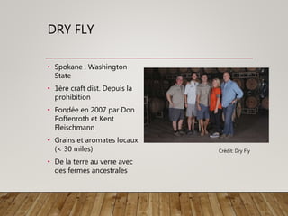 DRY FLY
• Spokane , Washington
State
• 1ère craft dist. Depuis la
prohibition
• Fondée en 2007 par Don
Poffenroth et Kent
Fleischmann
• Grains et aromates locaux
(< 30 miles)
• De la terre au verre avec
des fermes ancestrales
Crédit: Dry Fly
 