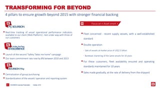 BOURBON Corporate 21 Presentation 
TRANSFORMING FOR BEYOND 
Focus on « Asset smart » 
 Fleet concerned : recent supply vessels, with a well‐established 
standard 
 Double operation 
- Sale of vessels at market price of US$2.5 billion 
- Bareboat chartering of the same vessels for 10 years 
 For these customers, fleet availability ensured and operating 
standards maintained for 10 years 
 Sales made gradually, at the rate of delivery from the shipyard 
 Real‐time tracking of vessel operational performance indicators 
available to our client (Web Platform) : test under way with three of 
our customers 
 Launch of the second "Safety Takes me home" campaign 
 Our team commitment rate rose by 8% between 2010 and 2013 
 Centralization of group purchasing 
 Standardization of the vessels' operation and reporting system 
4 pillars to ensure growth beyond 2015 with stronger financial backing 
October, 2014 
 