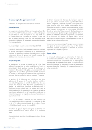 Risque sur le prix des approvisionnements
L’exposition du groupe au risque de prix est minimale.
Risque de crédit
Le groupe n’entretient de relations commerciales qu’avec des
tiers dont la santé financière est avérée. La politique du groupe
est de vérifier la santé financière de tous les clients qui
souhaitent obtenir des conditions de paiement à crédit. De
plus, les soldes clients font l’objet d’un suivi permanent et par
conséquent l’exposition du groupe aux créances irrécouvrables
n’est pas significative.
Le groupe n’a pas souscrit de convention type COFACE.
Concernant le risque de crédit relatif aux autres actifs financiers
du groupe, c’est-à-dire la trésorerie et les équivalents de
trésorerie, les actifs financiers disponibles à la vente et certains
instruments dérivés, le groupe ne travaille qu’avec des
établissements financiers de premier ordre.
Risque de liquidité
Le financement du groupe est réalisé dans le cadre d’une
politique de groupe mise en œuvre par la Direction Finance et
Administration. Cette politique consiste à autofinancer le
programme d’investissements, grâce aux cessions d’actifs et à
la génération de cash flows opérationnels dont la récurrence
est assurée par la stratégie de contractualisation long terme, en
particulier dans le secteur des services maritimes à l’offshore.
La gestion de la trésorerie est coordonnée au siège
opérationnel du groupe. La Financière Bourbon, société en
nom collectif organisée en centrale de trésorerie, offre ses
services à la majeure partie des filiales opérationnelles du
groupe. Ces entités sous convention de trésorerie avec La
Financière Bourbon bénéficient d’un soutien actif dans la
gestion de leurs flux, de leurs risques de change et de taux, de
leurs risques opérationnels et de leur endettement à court et
moyen termes, dans le respect des diverses législations en
vigueur localement.
En 2005, BOURBON a souscrit un prêt syndiqué de
320 millions d’euros. Au 31 décembre 2006, l’encours du prêt
est de 315,2 millions d’euros. Le solde de 4,8 millions d’euros
a été débloqué sur le premier trimestre 2007.
Par ailleurs le groupe dispose de lignes court terme non
utilisées à hauteur de 95 millions d’euros au 31 décembre
2006.
L’échéancier de la dette financière à long terme figure dans la
note 3.14.
En dehors des covenants classiques d’un emprunt corporate
de ce type, certains covenants propres au prêt de 320 millions
d’euros obligent BOURBON à respecter qu’une partie de la
flotte financée mais non grevée d’hypothèque soit à
disposition du Prêteur. Si BOURBON venait à dépasser certains
ratios financiers contenus dans ce même contrat, BOURBON
devrait, sur option du Prêteur, consentir des hypothèques sur
ces mêmes navires (partie non grevée) en priorité et/ou sur
d’autres de la flotte BOURBON en complément jusqu’à rétablir,
à la satisfaction du Prêteur, ces mêmes ratios. Aucune
anticipation de remboursement n’est exigée dans le cadre du
respect de ces covenants financiers.
Les autres emprunts souscrits par le groupe ne comportent pas
non plus de clauses contractuelles qui, si elles étaient
enfreintes, seraient susceptibles d’impacter de manière
significative les comptes du groupe.
Risque actions
Le portefeuille actions du groupe est constitué de SICAV dont
le coefficient de volatilité est inférieur à 0,5. Par ailleurs, ces
placements sont réalisés uniquement dans un but de gestion
des excédents de trésorerie à court terme. En conséquence, la
sensibilité du résultat du groupe à une perte de valeur de ces
actifs est négligeable. L’exposition du groupe au risque actions
est ainsi minimale.
80 l BOURBON Rapport financier 2006
Comptes consolidés
 