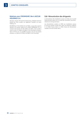 88 BOURBON RAPPORT FINANCIER 2008
COMPTES CONSOLIDÉS3
Relations avec CROWNSHIP, liée à JACCAR
HOLDINGS S.A.
Monsieur Jacques d’Armand de Chateauvieux, Président Directeur
Général de notre société, est également Président de Jaccar
Holdings S.A.
BOURBON par l’intermédiaire de ses ﬁliales, a acquis des vraquiers
destinés à la revente auprès de la société CROWNSHIP. Sur un
montant total d’achat de 260 millions de dollars, notre société a
versé à ce jour 52 millions de dollars à titre d’acompte correspon-
dant à 20 % du prix. En parallèle le groupe a reçu de ses propres
acheteurs un total de 36 millions de dollars à titre d’acompte.
5.6 Rémunération des dirigeants
La rémunération des mandataires sociaux est ﬁxée par le conseil
d’administration après avis du comité des nominations, des rému-
nérations et de la gouvernance.
Les rémunérations versées en 2008 aux mandataires sociaux
en fonction pendant l’année (hors jetons de présence) s’élèvent
à 1,9 million d’euros (dont 1,1 million d’euros de rémunération
variable au titre de l’année 2007).
090430DRF_Bourbon_FR.indb 88 19/05/09 12:19:32
 