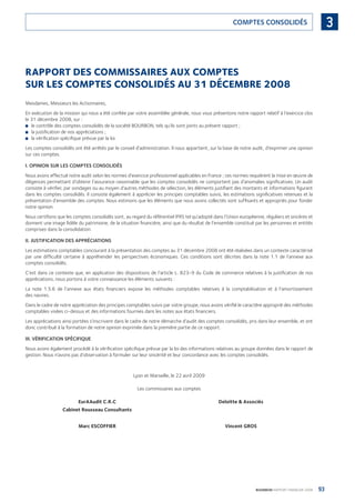 93BOURBON RAPPORT FINANCIER 2008
3COMPTES CONSOLIDÉS
RAPPORT DES COMMISSAIRES AUX COMPTES
SUR LES COMPTES CONSOLIDÉS AU 31 DÉCEMBRE 2008
Mesdames, Messieurs les Actionnaires,
En exécution de la mission qui nous a été conﬁée par votre assemblée générale, nous vous présentons notre rapport relatif à l’exercice clos
le 31 décembre 2008, sur :
le contrôle des comptes consolidés de la société BOURBON, tels qu’ils sont joints au présent rapport ;■
la justiﬁcation de nos appréciations ;■
la vériﬁcation spéciﬁque prévue par la loi.■
Les comptes consolidés ont été arrêtés par le conseil d’administration. Il nous appartient, sur la base de notre audit, d’exprimer une opinion
sur ces comptes.
I. OPINION SUR LES COMPTES CONSOLIDÉS
Nous avons effectué notre audit selon les normes d’exercice professionnel applicables en France ; ces normes requièrent la mise en œuvre de
diligences permettant d’obtenir l’assurance raisonnable que les comptes consolidés ne comportent pas d’anomalies signiﬁcatives. Un audit
consiste à vériﬁer, par sondages ou au moyen d’autres méthodes de sélection, les éléments justiﬁant des montants et informations ﬁgurant
dans les comptes consolidés. Il consiste également à apprécier les principes comptables suivis, les estimations signiﬁcatives retenues et la
présentation d’ensemble des comptes. Nous estimons que les éléments que nous avons collectés sont sufﬁsants et appropriés pour fonder
notre opinion.
Nous certiﬁons que les comptes consolidés sont, au regard du référentiel IFRS tel qu’adopté dans l’Union européenne, réguliers et sincères et
donnent une image ﬁdèle du patrimoine, de la situation ﬁnancière, ainsi que du résultat de l’ensemble constitué par les personnes et entités
comprises dans la consolidation.
II. JUSTIFICATION DES APPRÉCIATIONS
Les estimations comptables concourant à la présentation des comptes au 31 décembre 2008 ont été réalisées dans un contexte caractérisé
par une difﬁculté certaine à appréhender les perspectives économiques. Ces conditions sont décrites dans la note 1.1 de l’annexe aux
comptes consolidés.
C’est dans ce contexte que, en application des dispositions de l’article L. 823-9 du Code de commerce relatives à la justiﬁcation de nos
appréciations, nous portons à votre connaissance les éléments suivants :
La note 1.5.6 de l’annexe aux états ﬁnanciers expose les méthodes comptables relatives à la comptabilisation et à l’amortissement
des navires.
Dans le cadre de notre appréciation des principes comptables suivis par votre groupe, nous avons vériﬁé le caractère approprié des méthodes
comptables visées ci-dessus et des informations fournies dans les notes aux états ﬁnanciers.
Les appréciations ainsi portées s’inscrivent dans le cadre de notre démarche d’audit des comptes consolidés, pris dans leur ensemble, et ont
donc contribué à la formation de notre opinion exprimée dans la première partie de ce rapport.
III. VÉRIFICATION SPÉCIFIQUE
Nous avons également procédé à la vériﬁcation spéciﬁque prévue par la loi des informations relatives au groupe données dans le rapport de
gestion. Nous n’avons pas d’observation à formuler sur leur sincérité et leur concordance avec les comptes consolidés.
Lyon et Marseille, le 22 avril 2009
Les commissaires aux comptes
EurAAudit C.R.C Deloitte & Associés
Cabinet Rousseau Consultants
Marc ESCOFFIER Vincent GROS
090430DRF_Bourbon_FR.indb 93 19/05/09 12:19:34
 