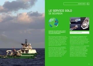 2.1
Une ﬂotte de remplacement
composée d’un AHTS, d’un PSV et de six crewboats.
DIMINUER LES COÛTS DES CLIENTS
AVEC DES NAVIRES PERFORMANTS,
TOUJOURS DISPONIBLES
LE SERVICE GOLD
DE BOURBON
Avec le nouveau contrat global de services
GOLD (Green Offshore Logistic Deployment),
BOURBON garantit la haute disponibilité de
ses navires de support offshore et de ses
crewboats et s’engage à accompagner ses
clients pétroliers dans leur démarche de
diminution des coûts logistiques, visant des
réductions de l’ordre de 20%.
Les performances des navires BOURBON
et le savoir-faire des équipages offrent un
service d’excellence au meilleur coût :
réduction des consommations de carburant,
grande manœuvrabilité, capacité d’emport
importante, confort et rapidité... Autant
d’atouts pour optimiser les coûts des
opérations menées par le client.
En contrepartie d’un engagement dans la
durée, BOURBON augmente le taux de
services de ses navires grâce à une politique
globale de gestion de la maintenance, et en
garantissant lors des immobilisations du navire
son remplacement à l’identique par certains
crewboats et les Bourbon Liberty.
L’intégrité du navire est la clé de sa disponibilité.
Du fait de la standardisation de sa ﬂotte,
BOURBON a mis en œuvre une politique
globale de maintenance industrialisée, gérée
en local. En cas d’arrêt éventuel, BOURBON
s’engage sur la disponibilité permanente
de ses navires avec une ﬂotte additionnelle
affectée au remplacement composée
d’un AHTS, d’un PSV et de six crewboats.
SAVOIR-FAIRE
9
 