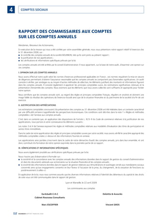 112 BOURBON RAPPORT FINANCIER 2008
COMPTES SOCIAUX4
RAPPORT DES COMMISSAIRES AUX COMPTES
SUR LES COMPTES ANNUELSrcice
nion
e en
ﬁca-
ants
ions
sont
nent
a ﬁn
exte
gles
nos
tion
pro-
e, et
tra-
aires
n de
des
Mesdames, Messieurs les Actionnaires,
En exécution de la mission qui nous a été conﬁée par votre assemblée générale, nous vous présentons notre rapport relatif à l’exercice clos
le 31 décembre 2008, sur :
le contrôle des comptes annuels de la société BOURBON, tels qu’ils sont joints au présent rapport ;■
la justiﬁcation de nos appréciations ;■
les vériﬁcations et informations spéciﬁques prévues par la loi.■
Les comptes annuels ont été arrêtés par le conseil d’administration. Il nous appartient, sur la base de notre audit, d’exprimer une opinion sur
ces comptes.
I. OPINION SUR LES COMPTES ANNUELS
Nous avons effectué notre audit selon les normes d’exercice professionnel applicables en France ; ces normes requièrent la mise en œuvre
de diligences permettant d’obtenir l’assurance raisonnable que les comptes annuels ne comportent pas d’anomalies signiﬁcatives. Un audit
consiste à vériﬁer, par sondages ou au moyen d’autres méthodes de sélection, les éléments justiﬁant des montants et informations ﬁgurant
dans les comptes annuels. Il consiste également à apprécier les principes comptables suivis, les estimations signiﬁcatives retenues et la
présentation d’ensemble des comptes. Nous estimons que les éléments que nous avons collectés sont sufﬁsants et appropriés pour fonder
notre opinion.
Nous certiﬁons que les comptes annuels sont, au regard des règles et principes comptables français, réguliers et sincères et donnent une
image ﬁdèle du résultat des opérations de l’exercice écoulé ainsi que de la situation ﬁnancière et du patrimoine de la société à la ﬁn de cet
exercice.
II. JUSTIFICATION DES APPRÉCIATIONS
Les estimations comptables concourant à la présentation des comptes au 31 décembre 2008 ont été réalisées dans un contexte caractérisé
par une difﬁculté certaine à appréhender les perspectives économiques. Ces conditions sont décrites dans la note 1 « Règles et méthodes
comptables » de l’annexe aux comptes annuels.
C’est dans ce contexte que, en application des dispositions de l’article L. 823-9 du Code de commerce relatives à la justiﬁcation de nos
appréciations, nous portons à votre connaissance les éléments suivants :
Les notes 3 et 4 de l’annexe exposent les règles et méthodes comptables relatives aux modalités d’évaluation des titres de participation et
autres titres immobilisés.
Dans le cadre de notre appréciation des règles et principes comptables suivies par votre société, nous avons vériﬁé le caractère approprié des
méthodes comptables visées ci-dessus et des informations fournies en annexe.
Les appréciations ainsi portées s’inscrivent dans le cadre de notre démarche d’audit des comptes annuels, pris dans leur ensemble, et ont
donc contribué à la formation de notre opinion exprimée dans la première partie de ce rapport.
III. VÉRIFICATIONS ET INFORMATIONS SPÉCIFIQUES
Nous avons également procédé aux vériﬁcations spéciﬁques prévues par la loi.
Nous n’avons pas d’observation à formuler sur :
la sincérité et la concordance avec les comptes annuels des informations données dans le rapport de gestion du conseil d’administration■
et dans les documents adressés aux actionnaires sur la situation ﬁnancière et les comptes annuels ;
la sincérité des informations données dans le rapport de gestion relatives aux rémunérations et avantages versés aux mandataires sociaux■
concernés ainsi qu’aux engagements consentis en leur faveur à l’occasion de la prise, du changement, de la cessation de fonctions ou
postérieurement à celles-ci.
En application de la loi, nous nous sommes assurés que les diverses informations relatives à l’identité des détenteurs du capital et des droits
de vote vous ont été communiquées dans le rapport de gestion.
Lyon et Marseille, le 22 avril 2009
Les commissaires aux comptes
EurAAudit C.R.C Deloitte & Associés
Cabinet Rousseau Consultants
Marc ESCOFFIER Vincent GROS
090430DRF_Bourbon_FR.indb 112 19/05/09 12:19:36
 