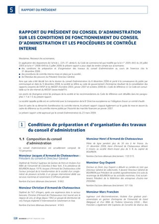 118 BOURBON RAPPORT FINANCIER 2008
RAPPORT DU PRÉSIDENT5
RAPPORT DU PRÉSIDENT DU CONSEIL D’ADMINISTRATION
SUR LES CONDITIONS DE FONCTIONNEMENT DU CONSEIL
D’ADMINISTRATION ET LES PROCÉDURES DE CONTRÔLE
INTERNE
Mesdames, Messieurs les actionnaires,
En application des dispositions de l’article L. 225-37, alinéa 6, du Code de commerce tel que modiﬁé par la loi n° 2005-842 du 26 juillet
2005 et la loi n° 2008-649 du 3 juillet 2008, le présent rapport a pour objet de rendre compte aux actionnaires :
des conditions de préparation et d’organisation des travaux du conseil d’administration au cours de l’exercice clos le■
31 décembre 2008 ;
des procédures de contrôle interne mises en place par la société ;■
de l’étendue des pouvoirs du Président Directeur Général.■
Ainsi que cela a été décidé lors de la réunion du conseil d’administration du 8 décembre 2008 et porté à la connaissance du public par
communiqué en date du 9 décembre 2008, la société se réfère au code de gouvernement d’entreprise résultant de la consolidation des
rapports conjoints de l’AFEP et du MEDEF d’octobre 2003, janvier 2007 et octobre 2008 (le « Code de référence »). Ce Code est consul-
table sur le site internet du MEDEF (www.medef.fr).
Les points de divergence entre les pratiques de la société et les recommandations du Code de référence sont détaillés dans les paragra-
phes 1.1 et 1.5 du présent rapport.
La société rappelle qu’elle est en conformité avec la transposition de la 8e
Directive européenne sur l’obligation d’avoir un comité d’audit.
Dans le cadre de sa démarche d’amélioration du contrôle interne, le présent rapport s’appuie également sur le guide de mise en œuvre du
cadre de référence sur le contrôle interne publié par l’Autorité des marchés ﬁnanciers en janvier 2007.
Le présent rapport a été approuvé par le conseil d’administration du 23 mars 2009.
1 Conditions de préparation et d’organisation des travaux
du conseil d’administration
1.1 Composition du conseil
d’administration
Le conseil d’administration est actuellement composé de
10 personnes :
Monsieur Jacques d’Armand de Chateauvieux :
Président du conseil et Directeur Général
Diplômé de l’Institut Supérieur de Gestion de Paris et titulaire d’un
MBA de l’Université de Columbia à New York. À la présidence de
BOURBON depuis 1979, Jacques d’Armand de Chateauvieux a été
l’acteur principal de la transformation de la société d’un conglo-
mérat de plusieurs activités à un groupe international dédié aux
services maritimes et notamment à l’offshore pétrolier.
Nombre d’actions détenues directement : 9 682.
Monsieur Christian d’Armand de Chateauvieux
Diplômé de l’IUT d’Angers, après une expérience dans le secteur
bancaire, Christian d’Armand de Chateauvieux s’est tourné vers le
négoce de vins, et dirige depuis 1992 un groupe de distribution de
vins français implanté à l’international et notamment en Asie.
Nombre d’actions détenues directement : 4 043.
Monsieur Henri d’Armand de Chateauvieux
Pilote de ligne pendant plus de 30 ans à Air France. Au
31 décembre 2008, Henri d’Armand de Chateauvieux détient
à travers sa société Mach-Invest plus de 5 % du capital de
BOURBON.
Nombre d’actions détenues directement : 155 515.
Monsieur Guy Dupont
Docteur en Droit, Guy Dupont a débuté sa carrière en tant que
Directeur Général de collectivités. Il devient Directeur Général de
BOURBON puis Président de sociétés agroalimentaires à la suite du
recentrage de BOURBON sur les activités maritimes. Il est actuel-
lement Président de la fédération des entreprises d’outre-mer
(FEDOM).
Nombre d’actions détenues directement : 97 158.
Monsieur Marc Francken
Ingénieur civil électromécanicien, titulaire d’un graduat post-
universitaire en gestion d’entreprise de l’Université de Gand
(Belgique) et d’un MBA de l’Indiana University (USA) ; Marc
Francken a également été Capitaine de Corvette de réserve des
090430DRF_Bourbon_FR.indb 118 19/05/09 12:19:37
 