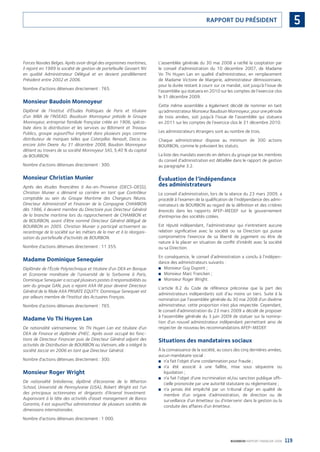 119BOURBON RAPPORT FINANCIER 2008
5RAPPORT DU PRÉSIDENT
Forces Navales Belges. Après avoir dirigé des organismes maritimes,
il rejoint en 1989 la société de gestion de portefeuille Gevaert NV
en qualité Administrateur Délégué et en devient parallèlement
Président entre 2002 et 2006.
Nombre d’actions détenues directement : 765.
Monsieur Baudoin Monnoyeur
Diplômé de l’Institut d’Études Politiques de Paris et titulaire
d’un MBA de l’INSEAD. Baudouin Monnoyeur préside le Groupe
Monnoyeur, entreprise familiale française créée en 1906, spécia-
lisée dans la distribution et les services au Bâtiment et Travaux
Publics, groupe aujourd’hui implanté dans plusieurs pays comme
distributeur de marques telles que Caterpillar, Renault, Dacia ou
encore John Deere. Au 31 décembre 2008, Baudoin Monnoyeur
détient au travers de sa société Monnoyeur SAS, 5,40 % du capital
de BOURBON.
Nombre d’actions détenues directement : 300.
Monsieur Christian Munier
Après des études ﬁnancières à Aix-en-Provence (DECS-DESS),
Christian Munier a démarré sa carrière en tant que Contrôleur
comptable au sein du Groupe Maritime des Chargeurs Réunis.
Directeur Administratif et Financier de la Compagnie CHAMBON
dès 1986, il devient membre du Directoire puis Directeur Général
de la branche maritime lors du rapprochement de CHAMBON et
de BOURBON, avant d’être nommé Directeur Général délégué de
BOURBON en 2005. Christian Munier a participé activement au
recentrage de la société sur les métiers de la mer et à la réorgani-
sation du portefeuille d’activités de BOURBON.
Nombre d’actions détenues directement : 11 355.
Madame Dominique Senequier
Diplômée de l’École Polytechnique et titulaire d’un DEA en Banque
et Economie monétaire de l’université de la Sorbonne à Paris,
Dominique Senequier a occupé plusieurs postes à responsabilités au
sein du groupe GAN, puis a rejoint AXA IM pour devenir Directeur
Général de la ﬁliale AXA PRIVATE EQUITY. Dominique Senequier est
par ailleurs membre de l’Institut des Actuaires Français.
Nombre d’actions détenues directement : 765.
Madame Vo Thi Huyen Lan
De nationalité vietnamienne, Vo Thi Huyen Lan est titulaire d’un
DEA de Finance et diplômée d’HEC. Après avoir occupé les fonc-
tions de Directeur Financier puis de Directeur Général adjoint des
activités de Distribution de BOURBON au Vietnam, elle a intégré la
société Jaccar en 2006 en tant que Directeur Général.
Nombre d’actions détenues directement : 300.
Monsieur Roger Wright
De nationalité brésilienne, diplômé d’économie de la Wharton
School, Université de Pennsylvanie (USA), Robert Wright est l’un
des principaux actionnaires et dirigeants d’Arsenal Investment.
Auparavant à la tête des activités d’asset management de Banco
Garantia, il est aujourd’hui administrateur de plusieurs sociétés de
dimensions internationales.
Nombre d’actions détenues directement : 1 000.
L’assemblée générale du 30 mai 2008 a ratiﬁé la cooptation par
le conseil d’administration du 10 décembre 2007, de Madame
Vo Thi Huyen Lan en qualité d’administrateur, en remplacement
de Madame Victoire de Margerie, administrateur démissionnaire,
pour la durée restant à courir sur ce mandat, soit jusqu’à l’issue de
l’assemblée qui statuera en 2010 sur les comptes de l’exercice clos
le 31 décembre 2009.
Cette même assemblée a également décidé de nommer en tant
qu’administrateurMonsieurBaudouinMonnoyeur,pourunepériode
de trois années, soit jusqu’à l’issue de l’assemblée qui statuera
en 2011 sur les comptes de l’exercice clos le 31 décembre 2010.
Les administrateurs étrangers sont au nombre de trois.
Chaque administrateur dispose au minimum de 300 actions
BOURBON, comme le prévoient les statuts.
La liste des mandats exercés en dehors du groupe par les membres
du conseil d’administration est détaillée dans le rapport de gestion
au paragraphe 3.2.
Évaluation de l’indépendance
des administrateurs
Le conseil d’administration, lors de la séance du 23 mars 2009, a
procédé à l’examen de la qualiﬁcation de l’indépendance des admi-
nistrateurs de BOURBON au regard de la déﬁnition et des critères
énoncés dans les rapports AFEP-MEDEF sur le gouvernement
d’entreprise des sociétés cotées.
Est réputé indépendant, l’administrateur qui n’entretient aucune
relation signiﬁcative avec la société ou sa Direction qui puisse
compromettre l’exercice de sa liberté de jugement ou être de
nature à la placer en situation de conﬂit d’intérêt avec la société
ou sa Direction.
En conséquence, le conseil d’administration a conclu à l’indépen-
dance des administrateurs suivants :
Monsieur Guy Dupont ;■
Monsieur Marc Francken ;■
Monsieur Roger Wright.■
L’article 8.2 du Code de référence préconise que la part des
administrateurs indépendants soit d’au moins un tiers. Suite à la
nomination par l’assemblée générale du 30 mai 2008 d’un dixième
administrateur, cette proportion n’est plus respectée. Cependant,
le conseil d’administration du 23 mars 2009 a décidé de proposer
à l’assemblée générale du 3 juin 2009 de statuer sur la nomina-
tion d’un nouvel administrateur indépendant permettant ainsi de
respecter de nouveau les recommandations AFEP-MEDEF.
Situations des mandataires sociaux
À la connaissance de la société, au cours des cinq dernières années,
aucun mandataire social :
n’a fait l’objet d’une condamnation pour fraude ;■
n’a été associé à une faillite, mise sous séquestre ou■
liquidation ;
n’a fait l’objet d’une incrimination et/ou sanction publique ofﬁ-■
cielle prononcée par une autorité statutaire ou réglementaire ;
n’a jamais été empêché par un tribunal d’agir en qualité de■
membre d’un organe d’administration, de direction ou de
surveillance d’un émetteur ou d’intervenir dans la gestion ou la
conduite des affaires d’un émetteur.
090430DRF_Bourbon_FR.indb 119 19/05/09 12:19:37
 